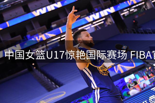 中国女篮U17惊艳国际赛场 FIBA官方盛赞"蓄势爆发