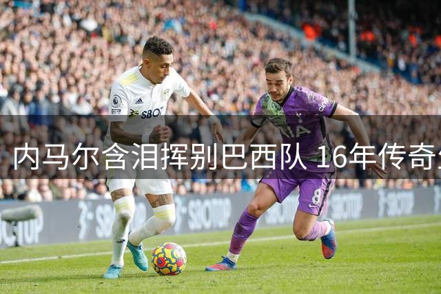 内马尔含泪挥别巴西队 16年传奇生涯终落幕 强势驳斥更衣室风波