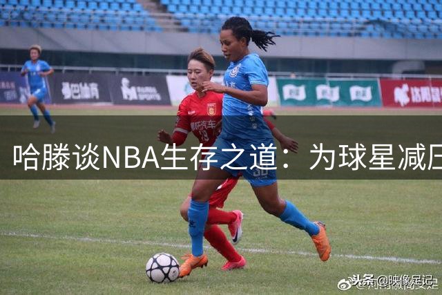 哈滕谈NBA生存之道：为球星减压方能立足联盟