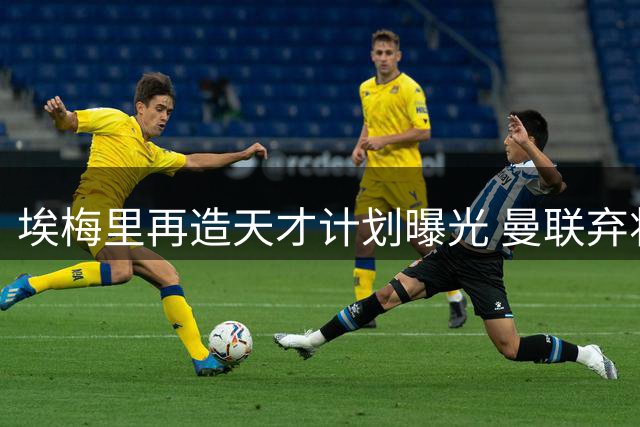 埃梅里再造天才计划曝光 曼联弃将加纳乔成维拉新猎物