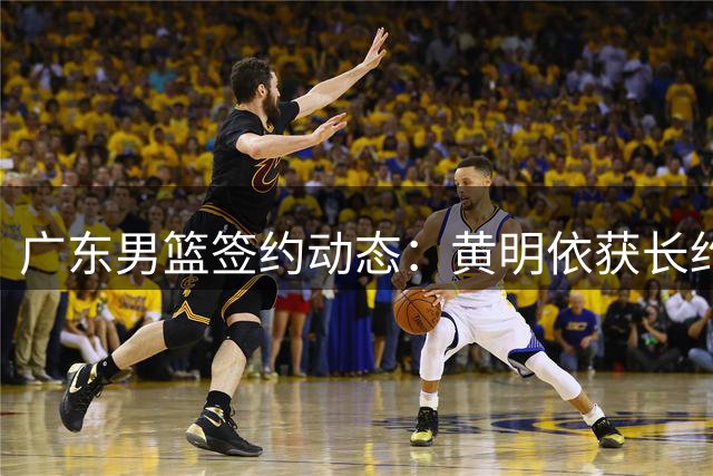 广东男篮签约动态：黄明依获长约 两小将升入一队