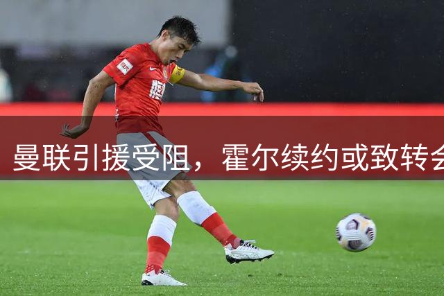 曼联引援受阻，霍尔续约或致转会费飙升至8000万镑