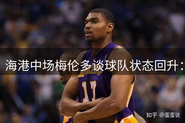 海港中场梅伦多谈球队状态回升：磨合渐入佳境，信心与日俱增
