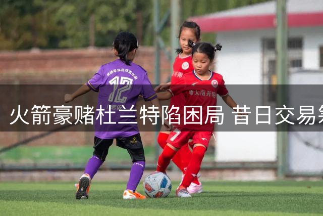火箭豪赌杜兰特陷困局 昔日交易筹码已成太阳新核