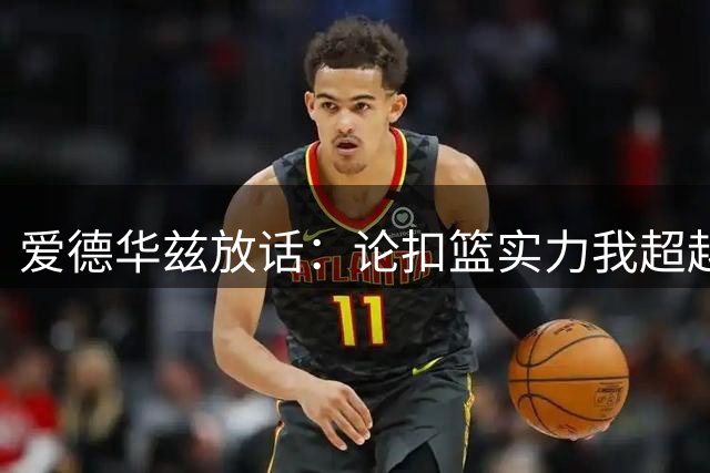 爱德华兹放话：论扣篮实力我超越乔丹莫兰特