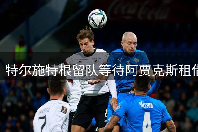 特尔施特根留队等待阿贾克斯租借 缺席巴萨英国集训