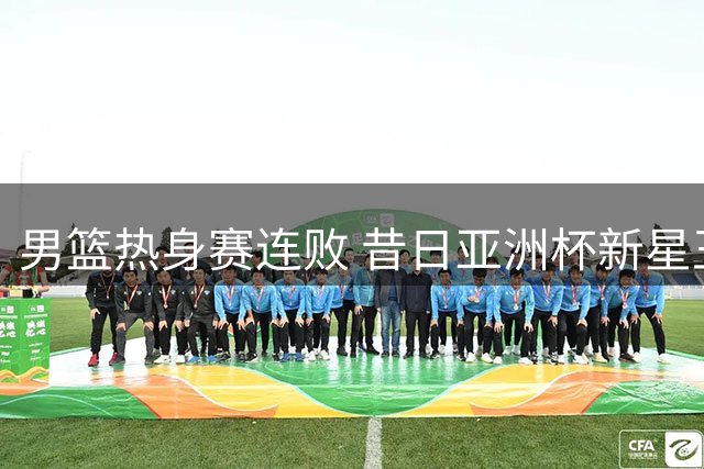 男篮热身赛连败 昔日亚洲杯新星王俊杰状态堪忧
