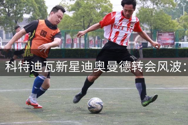科特迪瓦新星迪奥曼德转会风波：从街头足球到豪门梦碎的法律迷局