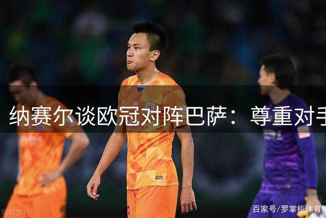 纳赛尔谈欧冠对阵巴萨：尊重对手不轻言卫冕