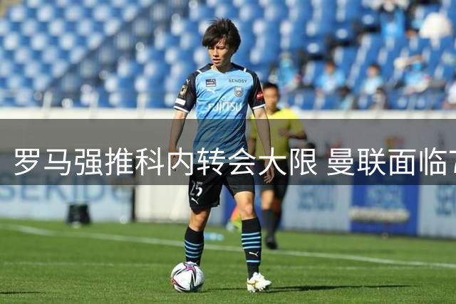 罗马强推科内转会大限 曼联面临7月31日最后通牒