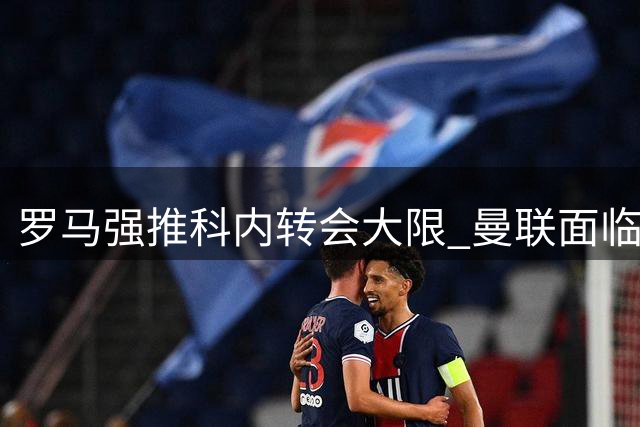 罗马强推科内转会大限 曼联面临7月31日最后通牒