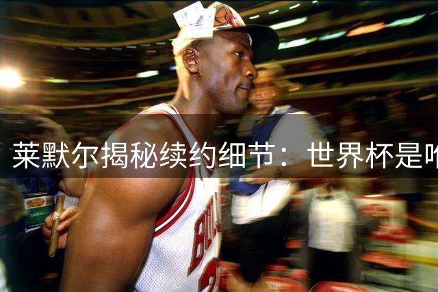 莱默尔揭秘续约细节：世界杯是唯一牵绊