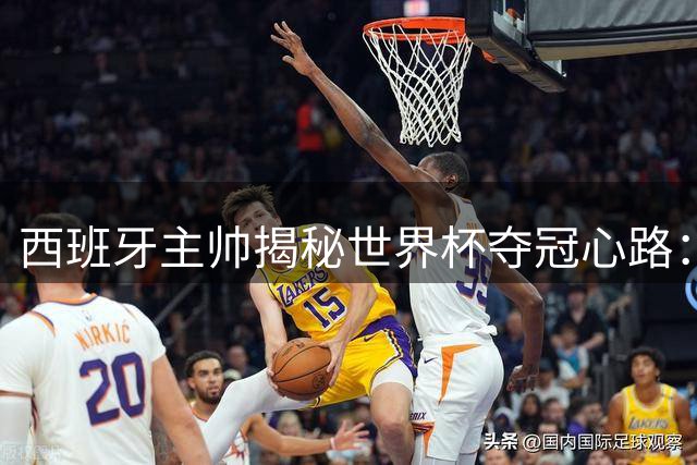西班牙主帅揭秘世界杯夺冠心路：团队精神铸就"二十六勇士"传奇