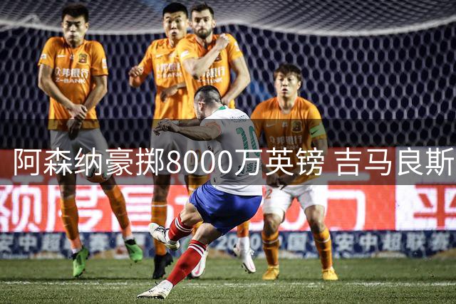 阿森纳豪掷8000万英镑 吉马良斯加盟在即引援大动作