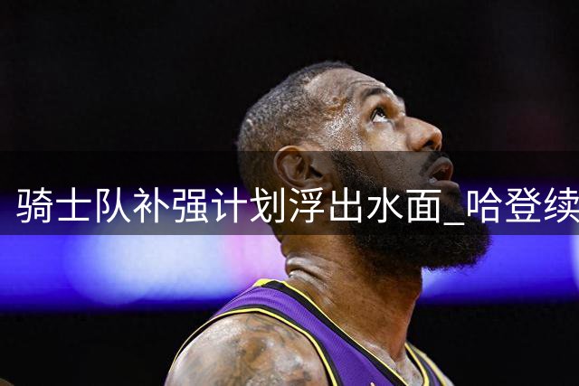骑士队补强计划浮出水面 哈登续约背后暗藏玄机