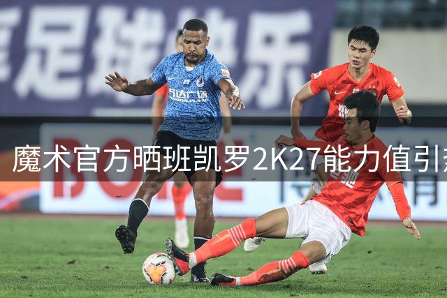 魔术官方晒班凯罗2K27能力值引热议