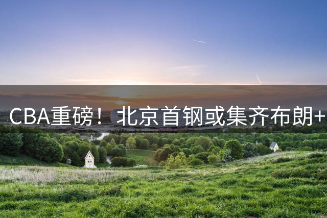 CBA重磅！北京首钢或集齐布朗+韦瑟斯庞 双外援王炸组合剑指总冠军